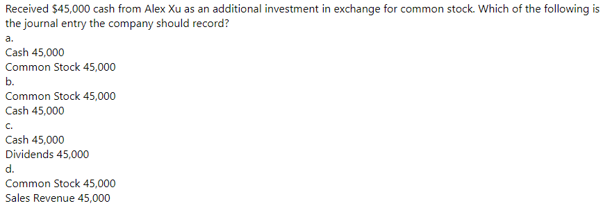 Received $45,000 cash from Alex Xu as an additional investment in exchange for common stock. Which of the following is
the journal entry the company should record?
a.
Cash 45,000
Common Stock 45,000
b.
Common Stock 45,000
Cash 45,000
C.
Cash 45,000
Dividends 45,000
d.
Common Stock 45,000
Sales Revenue 45,000
