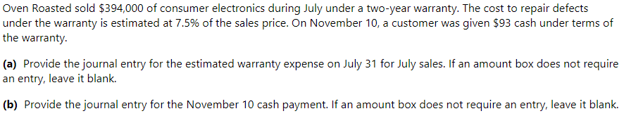 Oven Roasted sold $394,000 of consumer electronics during July under a two-year warranty. The cost to repair defects
under the warranty is estimated at 7.5% of the sales price. On November 10, a customer was given $93 cash under terms of
the warranty.
(a) Provide the journal entry for the estimated warranty expense on July 31 for July sales. If an amount box does not require
an entry, leave it blank.
(b) Provide the journal entry for the November 10 cash payment. If an amount box does not require an entry, leave it blank.
