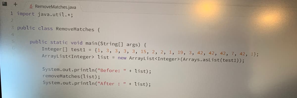 +
RemoveMatches.java
1 import java.util.*;
2
3 public class RemoveMatches {
4
5
6
public static void main(String[] args) {
Integer [] test1 = {1, 3, 3, 3, 3, 15, 2, 2, 1, 19, 3, 42, 42, 42, 7, 42, 1};
ArrayList<Integer> list = new ArrayList<Integer> (Arrays.asList (test1));
System.out.println("Before:
" + list);
removeMatches (list);
System.out.println("After : " + list);