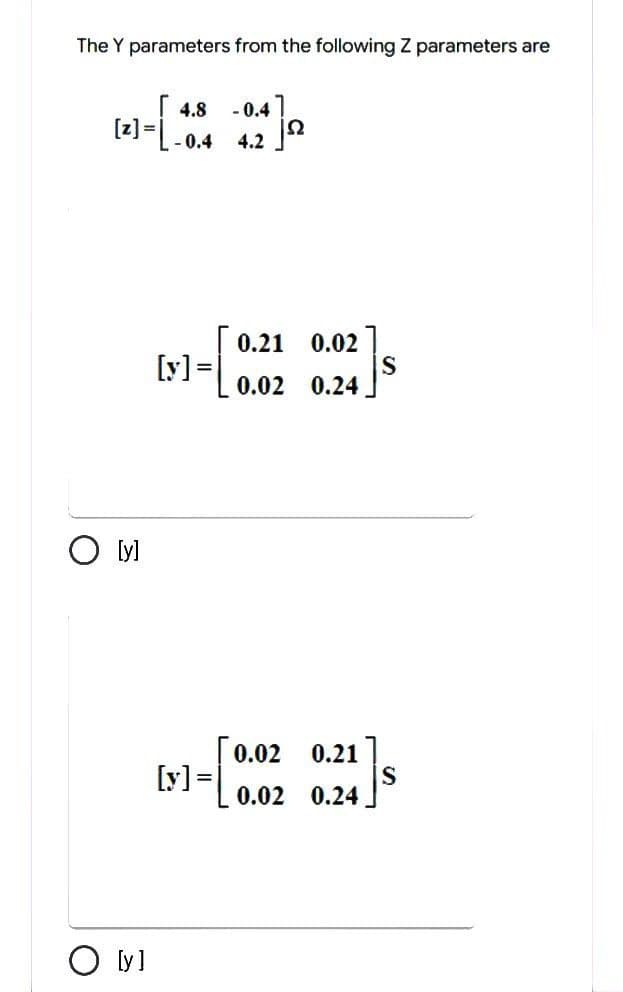 The Y parameters from the following Z parameters are
(2)-[-0.4
=
O [y]
O [y]
[y] =
[y] =
-0.47
4.2
jº
0.21 0.02
0.02 0.24
0.02 0.21
0.02 0.24
S
S