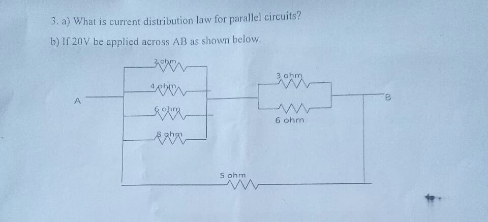 3. a) What is current distribution law for parallel circuits?
b) If 20V be applied across AB as shown below.
3 ohm
B.
A
6 ohm
ghm
5 ohm
