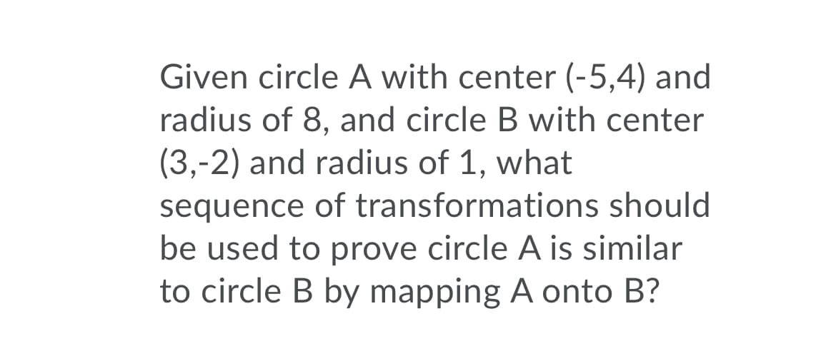 Given circle A with center (-5,4) and
radius of 8, and circle B with center
(3,-2) and radius of 1, what
sequence of transformations should
be used to prove circle A is similar
to circle B by mapping A onto B?
