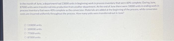 In the month of June, a department had 23000 units in beginning work in process inventory that were 60% complete. During June,
87000 units were transferred into production from another department. At the end of June there were 10000 units in ending work in
process inventory that were 40% complete as the conversion. Materials are added at the beginning of the process, while conversion
costs are incurred uniformly throughout the process. How many units were transferred out in June?
Ⓒ 110000 units.
O 100000 units.
O 77000 units
O 87000 units.