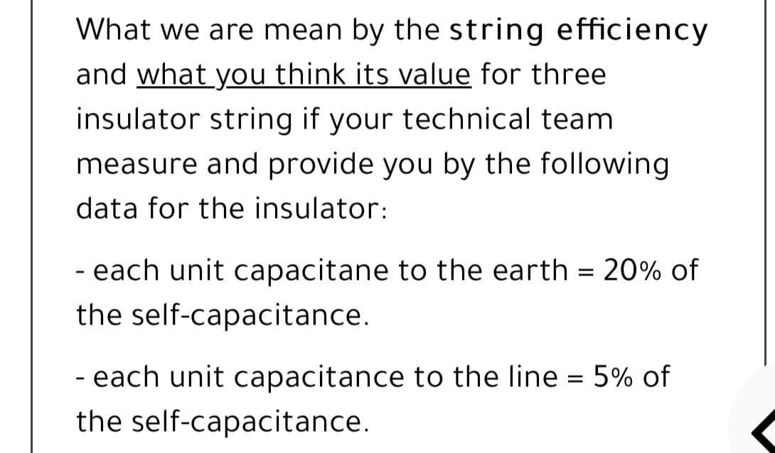 What we are mean by the string efficiency
and what you think its value for three
insulator string if your technical team
measure and provide you by the following
data for the insulator:
each unit capacitane to the earth = 20% of
the self-capacitance.
- each unit capacitance to the line = 5% of
the self-capacitance.
