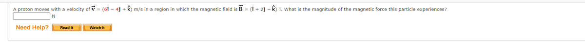 A proton moves with a velocity of = (6î – 4ĵ + k) m/s in a region in which the magnetic field is B = (1 + 2ĵ – k) T. What is the magnitude of the magnetic force this particle experiences?
N
Need Help?
Read It
Watch It