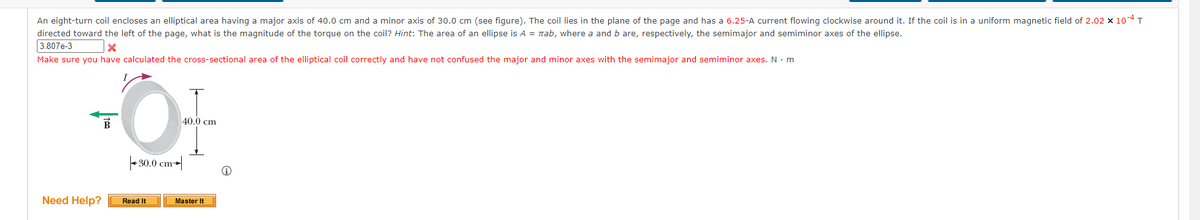 An eight-turn coil encloses an elliptical area having a major axis of 40.0 cm and a minor axis of 30.0 cm (see figure). The coil lies in the plane of the page and has a 6.25-A current flowing clockwise around it. If the coil is in a uniform magnetic field of 2.02 x 10-4 T
directed toward the left of the page, what is the magnitude of the torque on the coil? Hint: The area of an ellipse is A = πab, where a and b are, respectively, the semimajor and semiminor axes of the ellipse.
3.807e-3
X
Make sure you have calculated the cross-sectional area of the elliptical coil correctly and have not confused the major and minor axes with the semimajor and semiminor axes. N. m
Need Help?
B
+30.0 cm+
Read It
40.0 cm
Master It
☹
