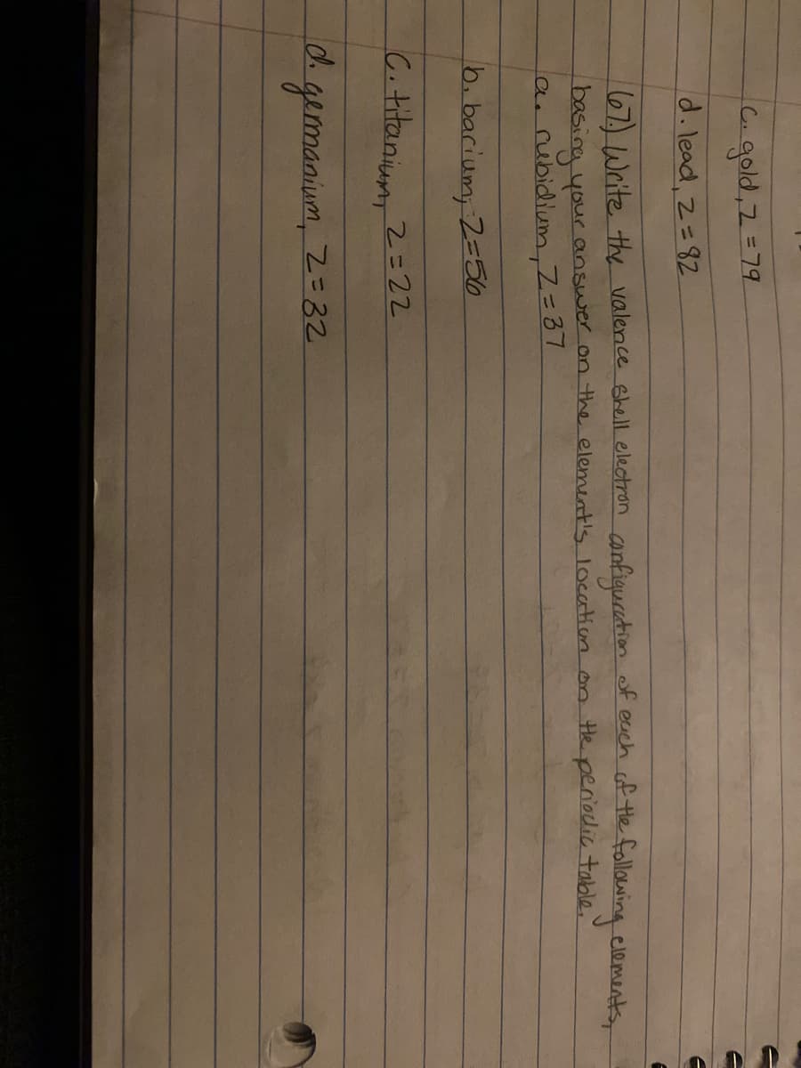 ৭০ld, 2 = 79
d. lead, 2=82
67) Write the valence shell electron confiquretion f euch of the following elements
basina your answer on thhe element's location on te periodic table.
arubidium,Z=37
6. barium, 2=56
C.titanium
2=22
d. gemanium, Z=32.
