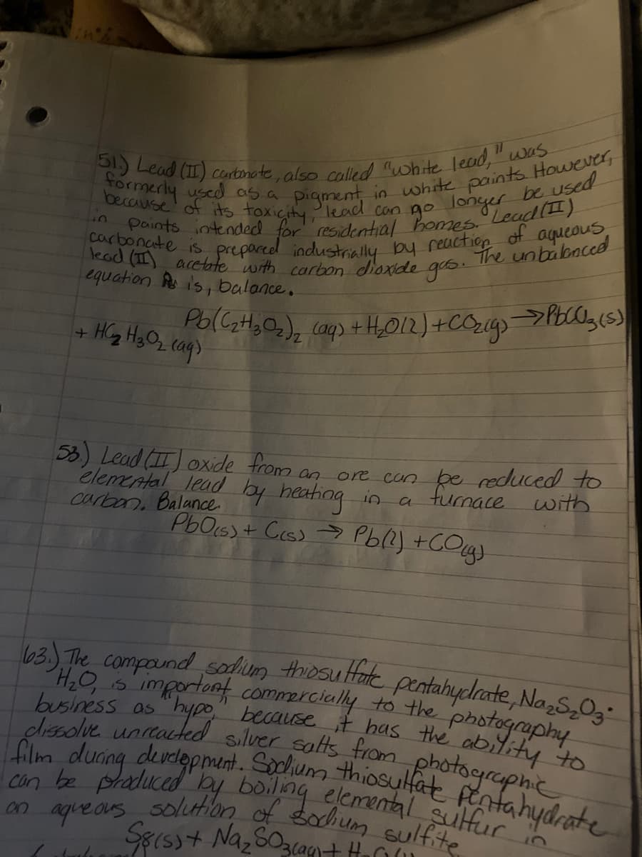 51.) Lead (II) certonate, also coalled white leud," was
paints intended for residential homes. Lead(I)
carbonate is prepared industrially by reactiop of aqueous
Côn be praduced by boilng elemental sulfur
63) The compaundsodum thiosu Hate pentahyclrate, NazS,0g
film during derdepment. Sochum thiosulfat pentahydrate
71
The unbabaccd
lead (II) acctte with carbon dioxide gos
equation A is, balance.
+ HG HyO, caq)
53) Lead (II) oxide from an
elemental lead by heating in a furnace uwith.
carban, Balance
ore con be reduced to
PbOss + Ces) > Pb(?) +COg.
63) The compaund sadium thosultate pentahycdrate, Na s,0,-
H.O important commercially to the photography
H20, s
business as hypo, because it has the ability to
Jolve uncacted siluer salts trom photographie
solution of sodhum sulfite
aque ars
