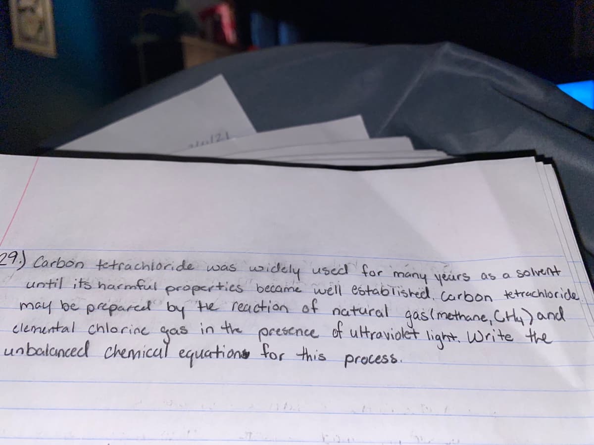 29.) Carbon tetrachioride was widely used for many yeirs as a solvernt
until its harmful properties became well established,carbon tetrachloride
may be prepareel by He reaction of natural gaslmethane, CHy) and
in the
gas
unbalanced chemical equationo for this process.
clemental chlorine
presence
of ultraviolet
light. Write the
