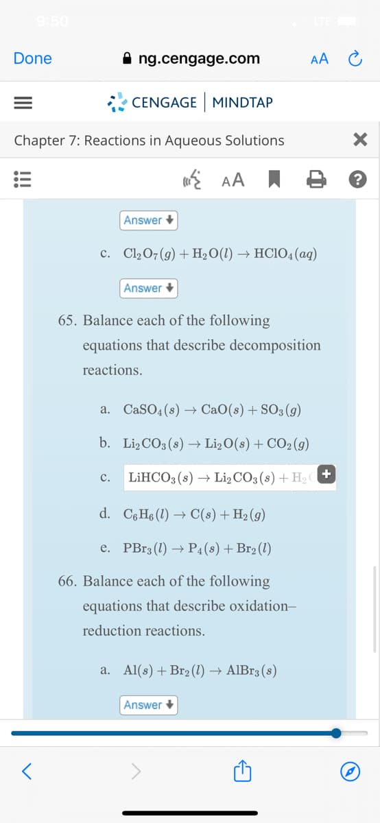 9:50
Done
ng.cengage.com
AA
* CENGAGE MINDTAP
Chapter 7: Reactions in Aqueous Solutions
i AA
Answer +
c. Cl2 07 (g) + H2O(1) → HCIO4(ag)
Answer +
65. Balance each of the following
equations that describe decomposition
reactions.
a. CaSO4(8) → CaO(s) + SO3(g)
b. Li2CO3 (8) → Li2O(s) + CO2(g)
c.
LİHCO3 (s) → Li2 CO3 (s) + H2 +
d. C6 H6 (1) → C(s) +H2 (g)
e. PBr3 (1) → P4(s)+Br2 (1)
66. Balance each of the following
equations that describe oxidation-
reduction reactions.
a. Al(s) + Br2 (1) → AlBr3 (8)
Answer +
