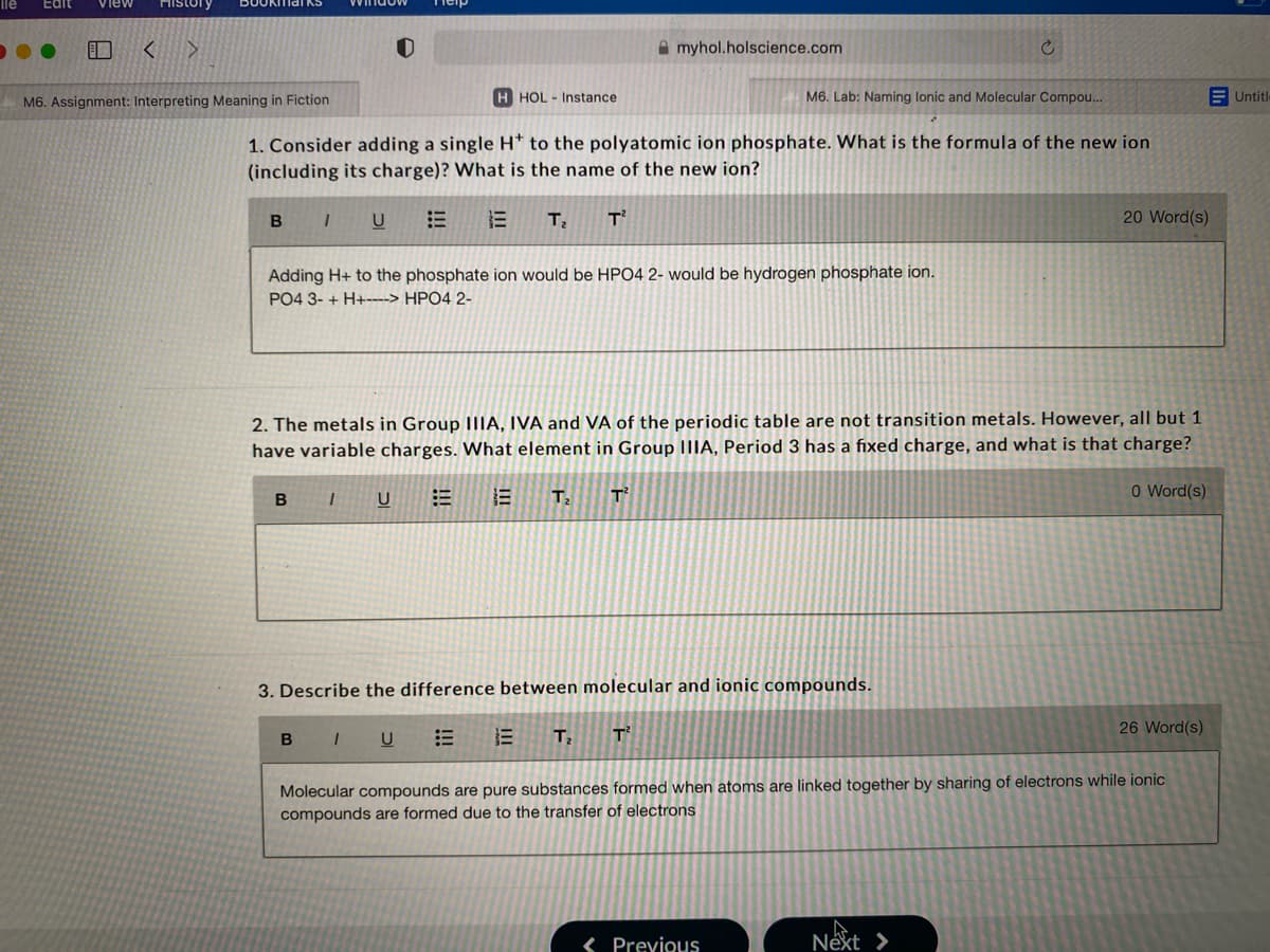 ile
Edit
View
History
A myhol.holscience.com
H HOL Instance
M6. Lab: Naming lonic and Molecular Compou...
E Untitle
M6. Assignment: Interpreting Meaning in Fiction
1. Consider adding a single H* to the polyatomic ion phosphate. What is the formula of the new ion
(including its charge)? What is the name of the new ion?
B I
20 Word(s)
Adding H+ to the phosphate ion would be HPO4 2- would be hydrogen phosphate ion.
PO4 3- + H+----> HPO4 2-
2. The metals in Group IIIA, IVA and VA of the periodic table are not transition metals. However, all but 1
have variable charges. What element in Group IIIA, Period 3 has a fixed charge, and what is that charge?
B IU
T2
T
O Word(s)
3. Describe the difference between molecular and ionic compounds.
26 Word(s)
B I U
E E T, T
Molecular compounds are pure substances formed when atoms are linked together by sharing of electrons while ionic
compounds are formed due to the transfer of electrons
< Previous
Next >
