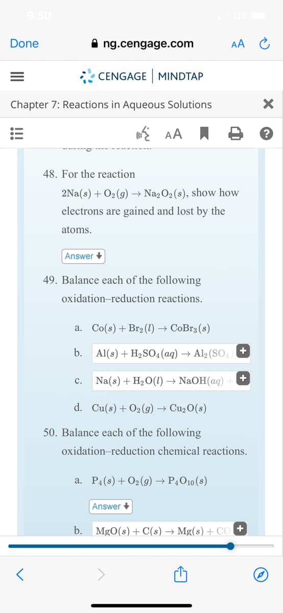 9:50
Done
ng.cengage.com
AA
* CENGAGE MINDTAP
Chapter 7: Reactions in Aqueous Solutions
E AA I
48. For the reaction
2Na(s) + O2 (g) → Na2O2(8), show how
electrons are gained and lost by the
atoms.
Answer +
49. Balance each of the following
oxidation-reduction reactions.
a. Co(s) + Br2 (1) → CoBr3 (8)
b.
Al(s) + H2SO4 (aq) → Al2 (SO4) +
+
c.
Na(s) + H20(1) → NaOH(aq)
d. Cu(s)+O2(9) → Cu2O(s)
50. Balance each of the following
oxidation-reduction chemical reactions.
a. P4(s) + 02 (9) → P4O10 (s)
Answer +
b. MgO(s) + C(s) → Mg(s) + CO +
