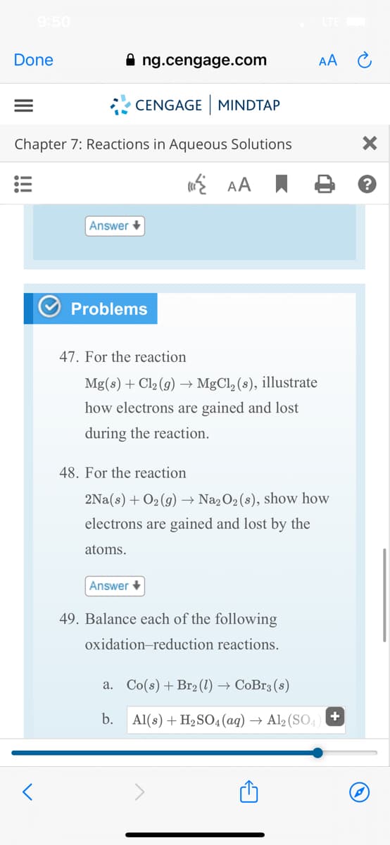 9:50
Done
ng.cengage.com
AA C
* CENGAGE MINDTAP
Chapter 7: Reactions in Aqueous Solutions
E AA I
Answer +
Problems
47. For the reaction
Mg(s) + Cl2 (g) → MgCl, (s), illustrate
how electrons are gained and lost
during the reaction.
48. For the reaction
2Na(s) + O2 (g) → Na2O2 (s), show how
electrons are gained and lost by the
atoms.
Answer +
49. Balance each of the following
oxidation-reduction reactions.
a. Co(s) + Br2 (1) → CoBr3 (8)
b.
Al(s) + H2SO4(aq) → Al2 (SO,) +
