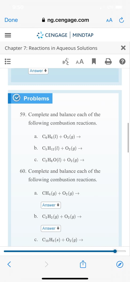 9:50
Done
ng.cengage.com
AA C
* CENGAGE MINDTAP
Chapter 7: Reactions in Aqueous Solutions
E AA
Answer +
Problems
59. Complete and balance each of the
following combustion reactions.
a. C6 H6 (1) + O2 (g) →
b. C5H12 (1) + 02(9) →
c. C2H6O(1) + O2(g) →
60. Complete and balance each of the
following combustion reactions.
a. CH4 (g) + O2 (g) →
Answer +
b. C2H2 (g) + O2(g) →
Answer +
c. C10 Hs (s) + O2 (g) →
