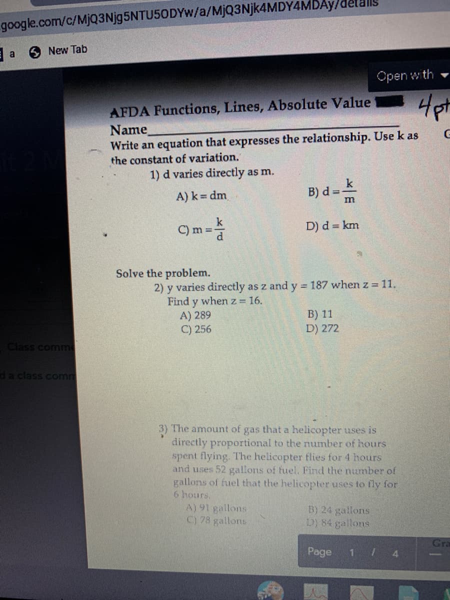 google.com/c/MjQ3Njg5NTU50DYw/a/MjQ3Njk4MDY4MDAy/de
New Tab
a
Open with
AFDA Functions, Lines, Absolute Value
Name
Write an equation that expresses the relationship. Use k as
the constant of variation.
1) d varies directly as m.
k
B) d =
A) k dm.
k
C) m =-
D) d km
Solve the problem.
2) y varies directly as z and y 187 when z 11.
Find y whenz= 16.
A) 289
C) 256
B) 11
D) 272
Class comme
da class comm
3) The amount of gas that a helicopter uses is
directly proportional to the number of hours
spent flying. The helicopter flies for 4 hours
and uses 52 gallons of fuel, Find the number of
gallons of fuel that the helicopter uses to fly for
6 hours.
A) 91 gallons.
C) 78 gallons
B) 24 gallons
D) 84 gallons
Gra
Page
1 7 4
