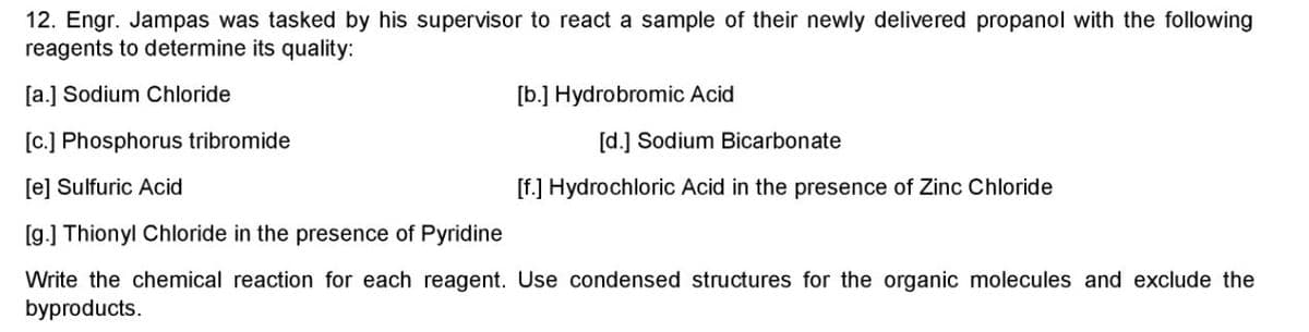 12. Engr. Jampas was tasked by his supervisor to react a sample of their newly delivered propanol with the following
reagents to determine its quality:
[a.] Sodium Chloride
[b.] Hydrobromic Acid
[c.] Phosphorus tribromide
[d.] Sodium Bicarbonate
[e] Sulfuric Acid
[f.] Hydrochloric Acid in the presence
Zinc Chloride
[g.] Thionyl Chloride in the presence of Pyridine
Write the chemical reaction for each reagent. Use condensed structures for the organic molecules and exclude the
byproducts.
