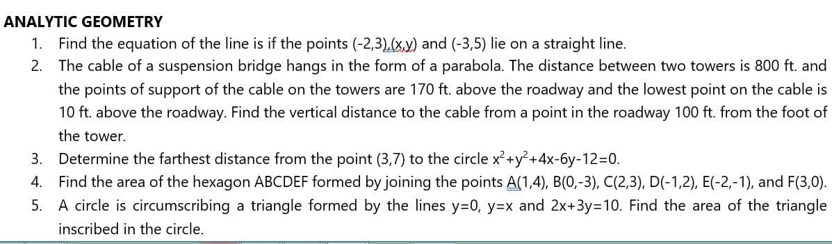 ANALYTIC GEOMETRY
Find the equation of the line is if the points (-2,3),(xy) and (-3,5) lie on a straight line.
2. The cable of a suspension bridge hangs in the form of a parabola. The distance between two towers is 800 ft. and
1.
the points of support of the cable on the towers are 170 ft. above the roadway and the lowest point on the cable is
10 ft. above the roadway. Find the vertical distance to the cable from a point in the roadway 100 ft. from the foot of
the tower.
3. Determine the farthest distance from the point (3,7) to the circle x²+y²+4x-6y-12=0.
4. Find the area of the hexagon ABCDEF formed by joining the points A(1,4), B(0,-3), C(2,3), D(-1,2), E(-2,-1), and F(3,0).
5. A circle is circumscribing a triangle formed by the lines y=0, y=x and 2x+3y=D10. Find the area of the triangle
inscribed in the circle.
