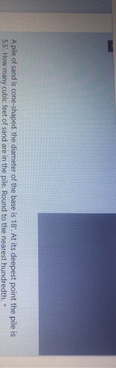 **Transcription for Educational Website:**

A pile of sand is cone-shaped. The diameter of the base is 18. At its deepest point, the pile is 5.5. How many cubic feet of sand are in the pile? Round to the nearest hundredth. *