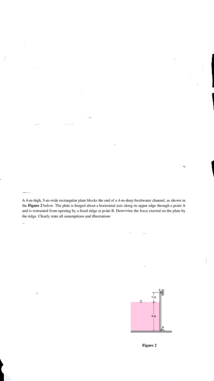 A 4-m-high, 5-m-wide rectangular plate blocks the end of a 4-m-deep freshwater channel, as shown in
the Figure 2 below. The plate is hinged about a horizontal axis along its upper edge through a point A
and is restrained from opening by a fixed ridge at point B. Determine the force exerted on the plate by
the ridge. Clearly state all asuumptions and illustrations
Figure 2
