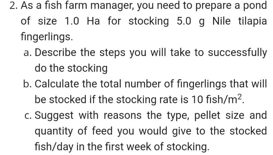 2. As a fish farm manager, you need to prepare a pond
of size 1.0 Ha for stocking 5.0 g Nile tilapia
fingerlings.
a. Describe the steps you will take to successfully
do the stocking
b. Calculate the total number of fingerlings that will
be stocked if the stocking rate is 10 fish/m2.
c. Suggest with reasons the type, pellet size and
quantity of feed you would give to the stocked
fish/day in the first week of stocking.
