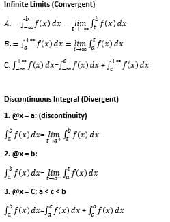 Infinite Limits (Convergent)
fx) dx = lim fx)dx
A. =
B.= " f(x)dx = lim ff(x) dx
C. f) dx=f(x) dx + f(x) dx
Discontinuous Integral (Divergent)
1. @x = a: (discontinuity)
f f(x) dx= lim f(x) dx
2. @x = b:
i f(x)dx= lim f(x) dx
t-b
3. @x = C; a<c< b
