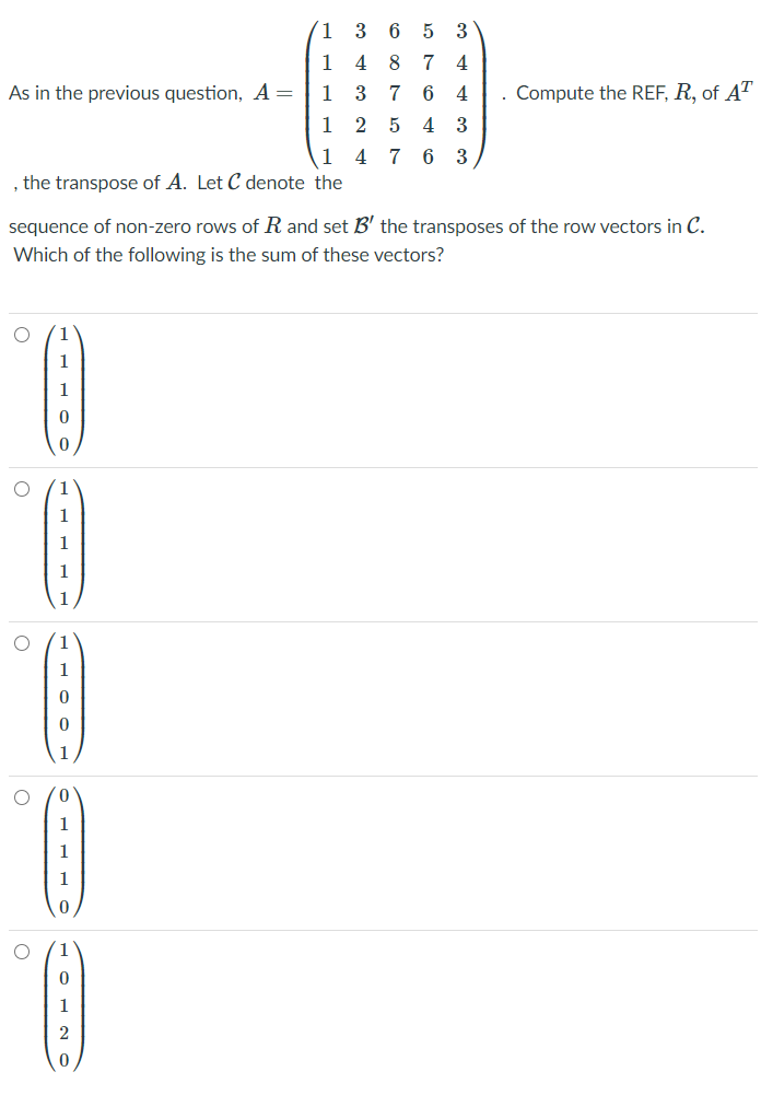 (1 3 6
1 4 8 7 4
5 3
As in the previous question, A=
1
3 7 6 4
Compute the REF, R, of AT
1 2 5 4 3
1 4 7 6 3
the transpose of A. Let C denote the
sequence of non-zero rows of R and set B' the transposes of the row vectors in C.
Which of the following is the sum of these vectors?
1
1
1
1
1
1
1
1
1
1
1
1
1
2
