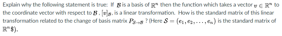 Explain why the following statement is true: If Bis a basis of R" then the function which takes a vector y e R" to
the coordinate vector with respect to B , ſv]g, is a linear transformation. How is the standard matrix of this linear
transformation related to the change of basis matrix PsB ? (Here S = (e1, e2, ..., en) is the standard matrix of
R" $).
