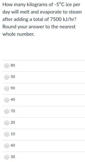 How many kilograms of -5°C ice per
day will melt and evaporate to steam
after adding a total of 7500 kJ/hr?
Round your answer to the nearest
whole number.
80
50
90
40
70
20
10
60
30
