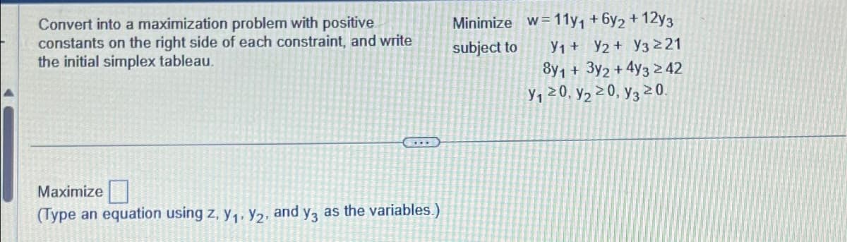 Convert into a maximization problem with positive
constants on the right side of each constraint, and write
the initial simplex tableau.
****
Maximize
(Type an equation using z, y₁, y₂, and y3 as the variables.)
Minimize w=11y₁ + 6y2 +12y3
subject to
У1 + у2 + У3 221
8y1 + 3y2 + 4y3 ≥ 42
Y₁ 20, y₂ 20, y3 20.