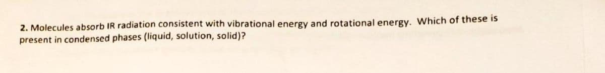 2. Molecules absorb IR radiation consistent with vibrational energy and rotational energy. Which of these is
present in condensed phases (liquid, solution, solid)?