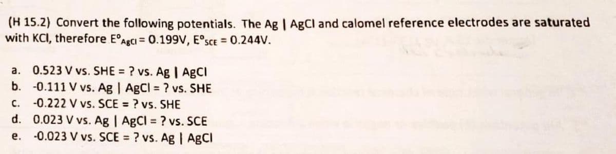 (H 15.2) Convert the following potentials. The Ag | AgCl and calomel reference electrodes are saturated
with KCI, therefore EºAgCl = 0.199V, ESCE = 0.244V.
a. 0.523 V vs. SHE = ? vs. Ag | AgCl
b. -0.111 V vs. Ag | AgCl = ? vs. SHE
-0.222 V vs. SCE = ? vs. SHE
d. 0.023 V vs. Ag | AgCl = ? vs. SCE
-0.023 V vs. SCE = ? vs. Ag | AgCl
C.
e.