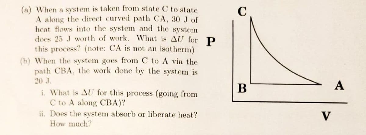 (a) When a system is taken from state C to state
A along the direct curved path CA, 30 J of
heat flows into the system and the system
does 25 J worth of work. What is AU for P
this process? (note: CA is not an isotherm)
(b) When the system goes from C to A via the
path CBA, the work done by the system is
20 J.
i. What is AU for this process (going from
C to A along CBA)?
ii. Does the system absorb or liberate heat?
How much?
C
B
V
A