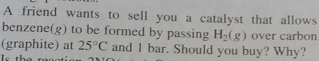 A friend wants to sell you a catalyst that allows
benzene(g) to be formed by passing H2(g) over carbon
(graphite) at 25°C and 1 bar. Should you buy? Why?
Is the reaction NO