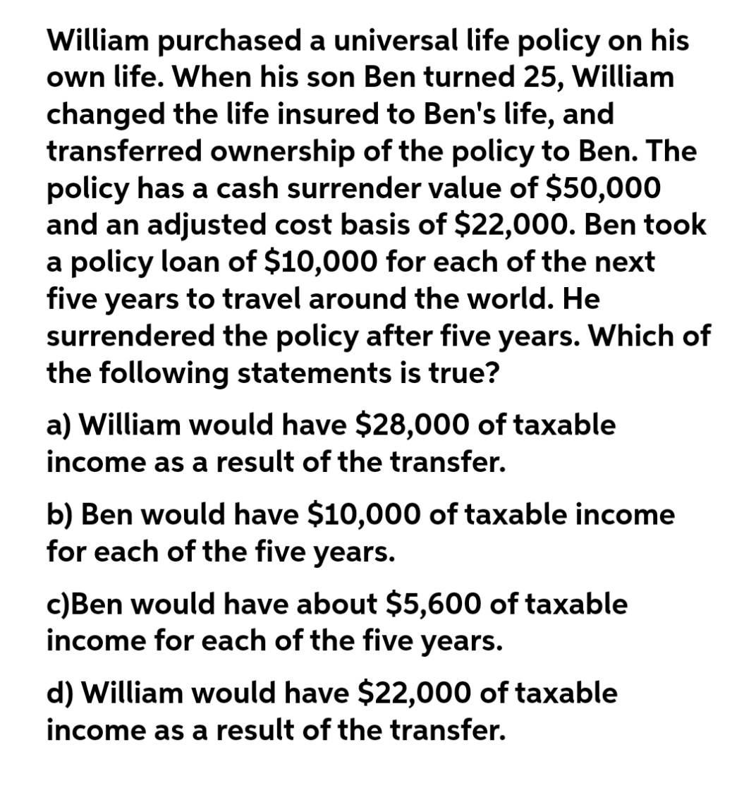 William purchased a universal life policy on his
own life. When his son Ben turned 25, William
changed the life insured to Ben's life, and
transferred ownership of the policy to Ben. The
policy has a cash surrender value of $50,000
and an adjusted cost basis of $22,000. Ben took
a policy loan of $10,000 for each of the next
five years to travel around the world. He
surrendered the policy after five years. Which of
the following statements is true?
a) William would have $28,000 of taxable
income as a result of the transfer.
b) Ben would have $10,000 of taxable income
for each of the five years.
c)Ben would have about $5,600 of taxable
income for each of the five years.
d) William would have $22,000 of taxable
income as a result of the transfer.