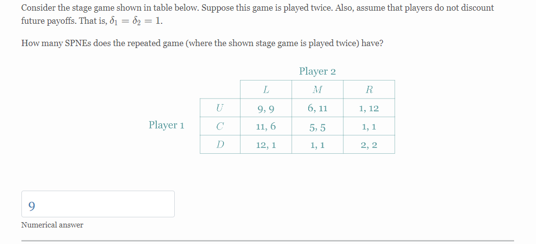 Consider the stage game shown in table below. Suppose this game is played twice. Also, assume that players do not discount
future payoffs. That is, 6₁ = 6₂ = 1.
How many SPNEs does the repeated game (where the shown stage game is played twice) have?
Player 2
L
M
R
U
9,9
6, 11
1, 12
Player 1
C
11, 6
5,5
1, 1
D
12, 1
1, 1
2, 2
9
Numerical answer