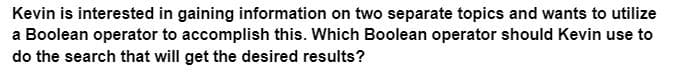 Kevin is interested in gaining information on two separate topics and wants to utilize
a Boolean operator to accomplish this. Which Boolean operator should Kevin use to
do the search that will get the desired results?