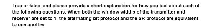 True or false, and please provide a short explanation for how you feel about each of
the following questions: When both the window widths of the transmitter and
receiver are set to 1, the alternating-bit protocol and the SR protocol are equivalent
to one another.