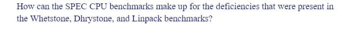 How can the SPEC CPU benchmarks make up for the deficiencies that were present in
the Whetstone, Dhrystone, and Linpack benchmarks?