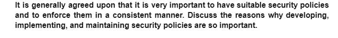 It is generally agreed upon that it is very important to have suitable security policies
and to enforce them in a consistent manner. Discuss the reasons why developing,
implementing, and maintaining security policies are so important.