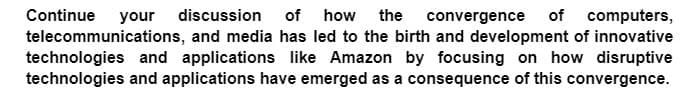 Continue your discussion of how the convergence of computers,
telecommunications, and media has led to the birth and development of innovative
technologies and applications like Amazon by focusing on how disruptive
technologies and applications have emerged as a consequence of this convergence.