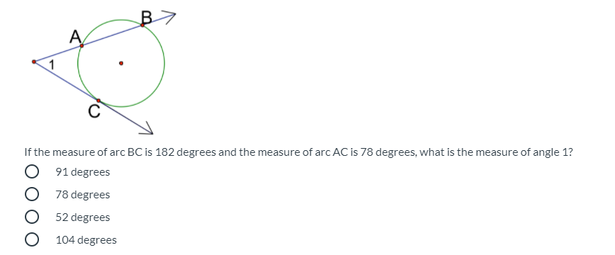 A
1
If the measure of arc BC is 182 degrees and the measure of arc AC is 78 degrees, what is the measure of angle 1?
O 91 degrees
O 78 degrees
O 52 degrees
O 104 degrees
