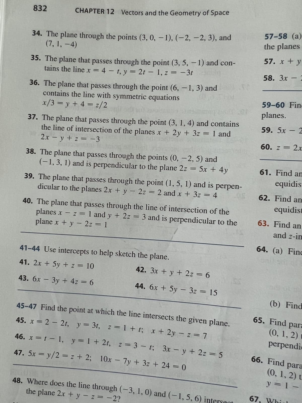 832
CHAPTER 12 Vectors and the Geometry of Space
34. The plane through the points (3, 0, -1), (-2, -2, 3), and
(7, 1, −4)
35. The plane that passes through the point (3, 5, -1) and con-
tains the line x = 4t, y = 2t - 1, z = -3t
36. The plane that passes through the point (6,-1, 3) and
contains the line with symmetric equations
x/3 = y + 4 = z/2
37. The plane that passes through the point (3, 1, 4) and contains
the line of intersection of the planes x + 2y + 3z = 1 and
2x = y + z = −3
38. The plane that passes through the points (0, -2, 5) and
(-1, 3, 1) and is perpendicular to the plane 2z = 5x + 4y
39. The plane that passes through the point (1, 5, 1) and is perpen-
dicular to the planes 2x + y 2z = 2 and x + 3z = 4
05
1
40. The plane that passes through the line of intersection of the
plane x + y - 2z = 1
planes x -z = 1 and y + 2z = 3 and is perpendicular to the
41-44 Use intercepts to help sketch the plane.
41. 2x + 5y + z = 10
43. 6x - 3y + 4z = 6
-
42. 3x + y + 2z = 6
44. 6x + 5y
-
45-47 Find the point at which the line intersects the given plane.
45. x = 2 2t, y = 3t, z = 1+ t; x + 2y = z = 7
3z = 15
46. x = 1 - 1, y = 1 + 2t, z = 3-t;
47. 5x=y/2z+ 2; 10x - 7y + 3z + 24 = 0
3x-y + 2z = 5
GUTE 13
the plane 2x + y -z = -2?
48. Where does the line through (-3, 1, 0) and (-1, 5, 6) intersent
57-58 (a)
the planes
57. x + y
58. 3x - 2
59-60 Fin
planes.
59. 5x2
60. z = 2x
61. Find an
equidis
62. Find an
equidist
63. Find an
and z-in
64. (a) Finc
201
(b) Find
65. Find para
(0, 1, 2) m
perpendi
67.
66. Find para
(0, 1, 2) t
y = 1 -