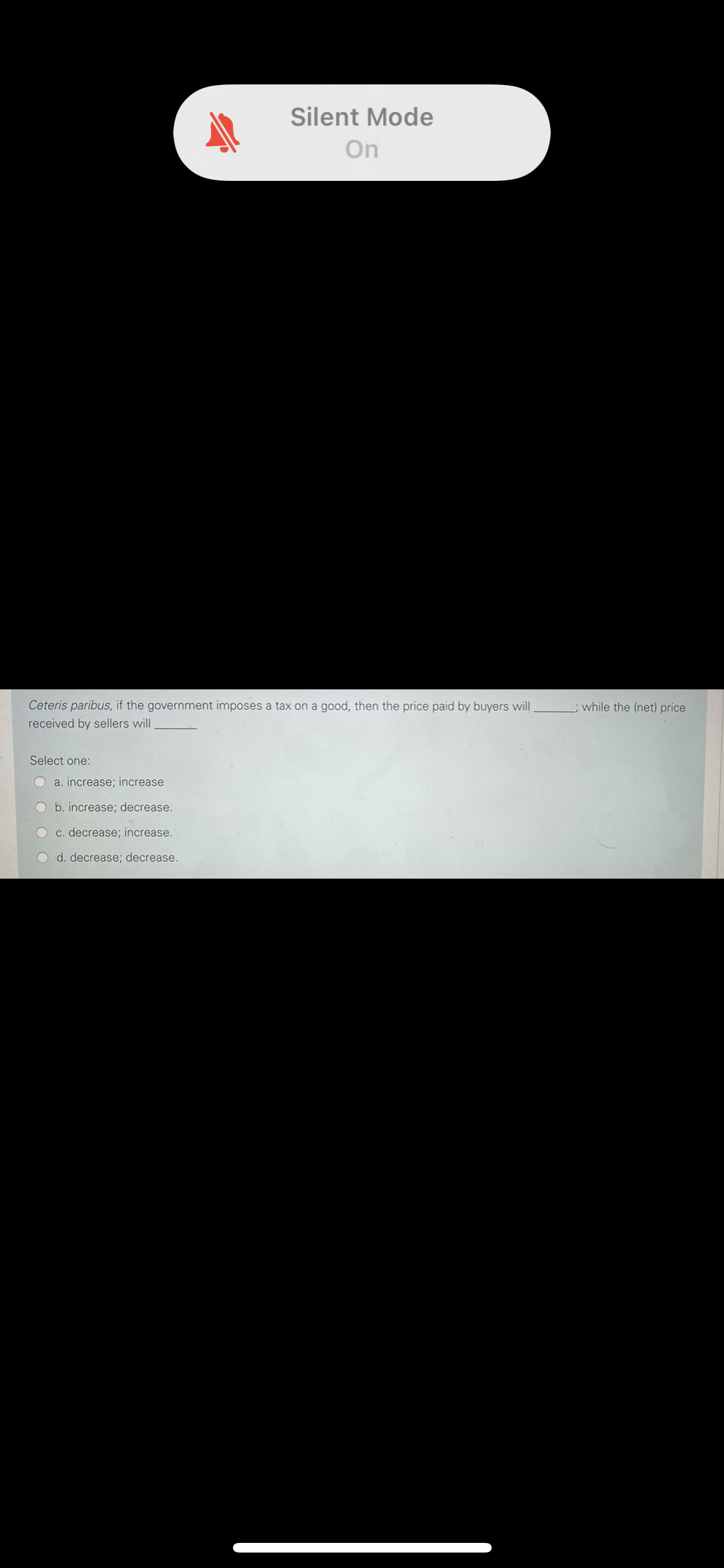 Silent Mode
On
Ceteris paribus, if the government imposes a tax on a good, then the price paid by buyers will
while the (net) price
received by sellers will
Select one:
O a. increase; increase
O b. increase; decrease.
c. decrease; increase.
d. decrease; decrease.
