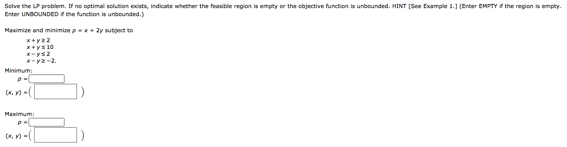 Solve the LP problem. If no optimal solution exists, indicate whether the feasible region is empty or the objective function is unbounded. HINT [See Example 1.] (Enter EMPTY if the region is empty.
Enter UNBOUNDED if the function is unbounded.)
Maximize and minimize p = x + 2y subject to
x+y>2
x+ys 10
x-ys2
x-y>-2.
Minimum:
p =
(х, у) %3D
Maximum:
=|
(x, v) = (
