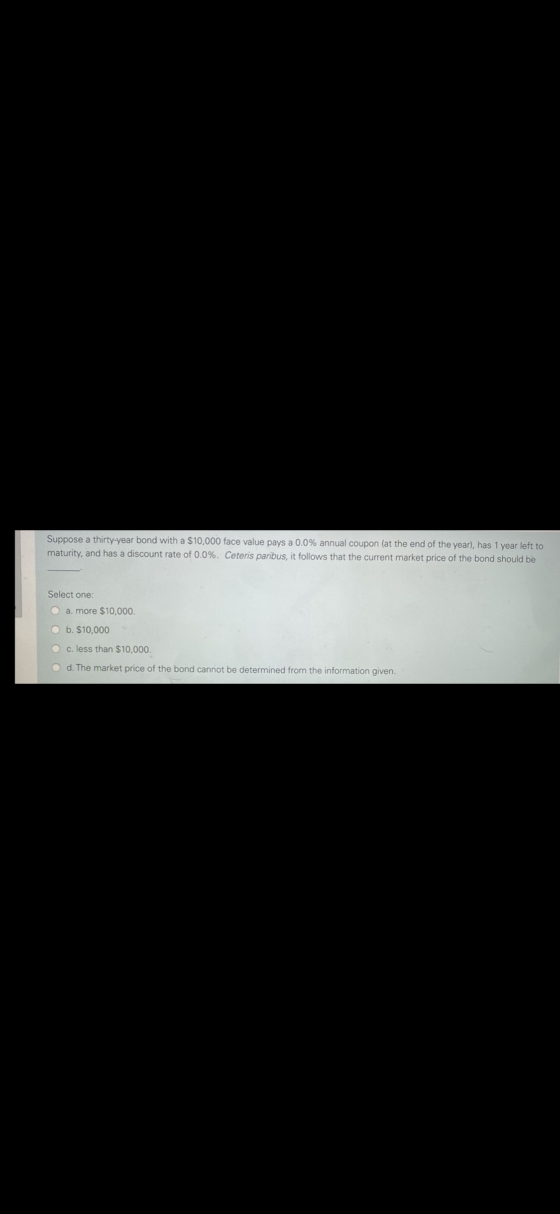 Suppose a thirty-year bond with a $10,000 face value pays a 0.0% annual coupon (at the end of the year), has 1 year left to
maturity, and has a discount rate of 0.0%. Ceteris paribus, it follows that the current market price of the bond should be
Select one:
a. more $10,000.
Ob. $10,000
c. less than $10,000.
d. The market price of the bond cannot be determined from the information given.
