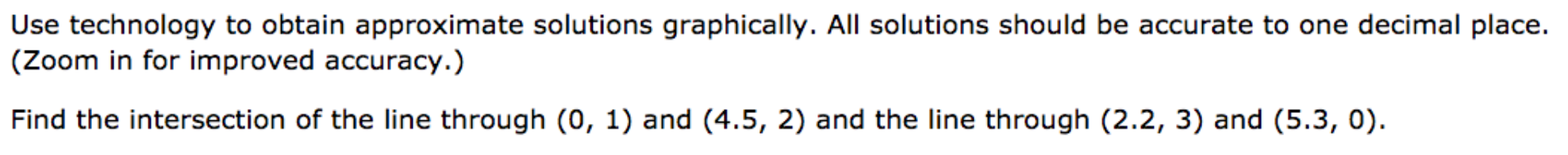 Use technology to obtain approximate solutions graphically. All solutions should be accurate to one decimal place.
(Zoom in for improved accuracy.)
Find the intersection of the line through (0, 1) and (4.5, 2) and the line through (2.2, 3) and (5.3, 0).
