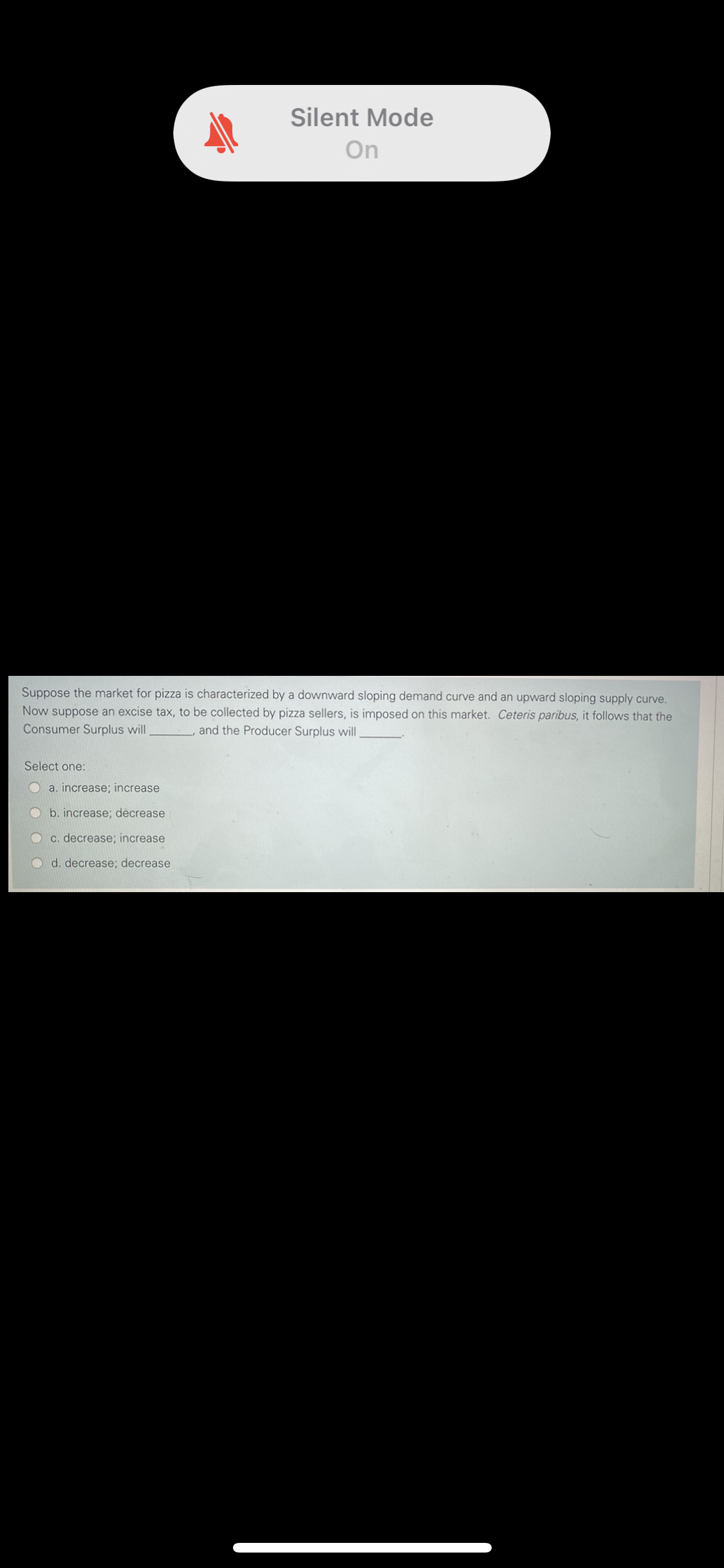 Silent Mode
On
Suppose the market for pizza is characterized by a downward sloping demand curve and an upward sloping supply curve.
Now suppose an excise tax, to be collected by pizza sellers, is imposed on this market. Ceteris paribus, it follows that the
Consumer Surplus will
and the Producer Surplus will
Select one:
a. increase; increase
b. increase; decrease
C. decrease; increase
d. decrease; decrease
