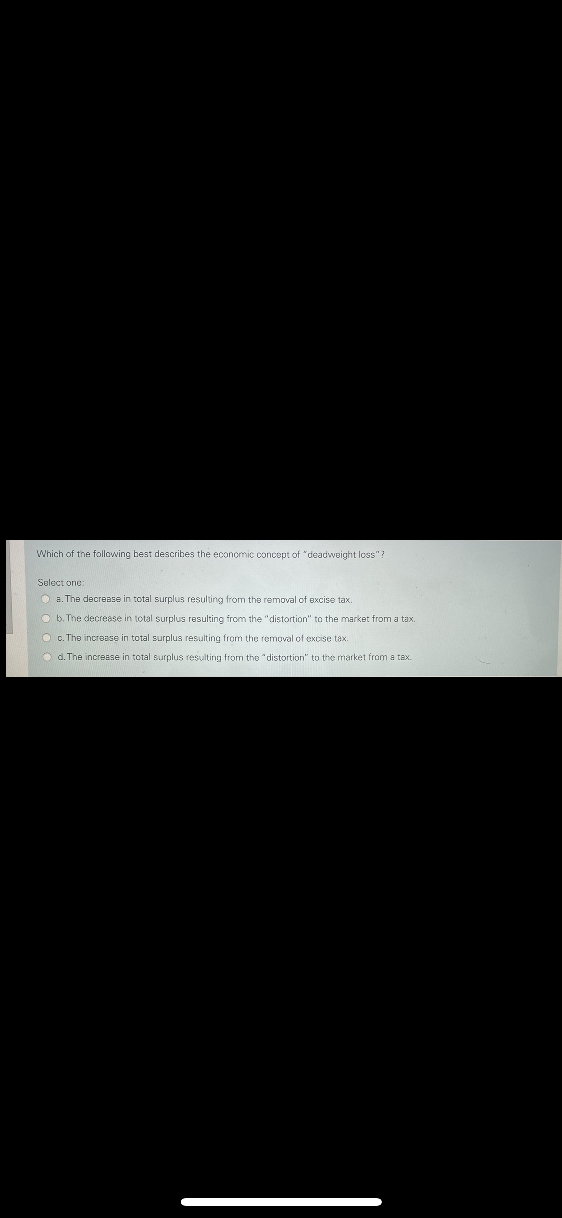Which of the following best describes the economic concept of "deadweight loss"?
Select one:
Oa. The decrease in total surplus resulting from the removal of excise tax.
O b. The decrease in total surplus resulting from the "distortion" to the market from a tax.
O c. The increase in total surplus resulting from the removal of excise tax.
O d. The increase in total surplus resulting from the "distortion" to the market from a tax.
