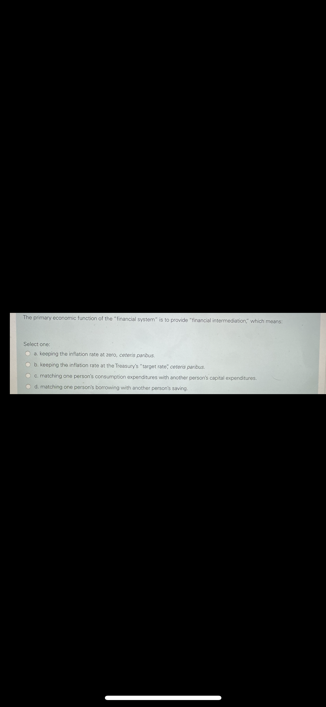 The primary economic function of the "financial system" is to provide "financial intermediation," which means:
Select one:
O a. keeping the inflation rate at zero, ceteris paribus.
b. keeping the inflation rate at the Treasury's "target rate" ceteris paribus.
c. matching one person's consumption expenditures with another person's capital expenditures.
d. matching one person's borrowing with another person's saving.
