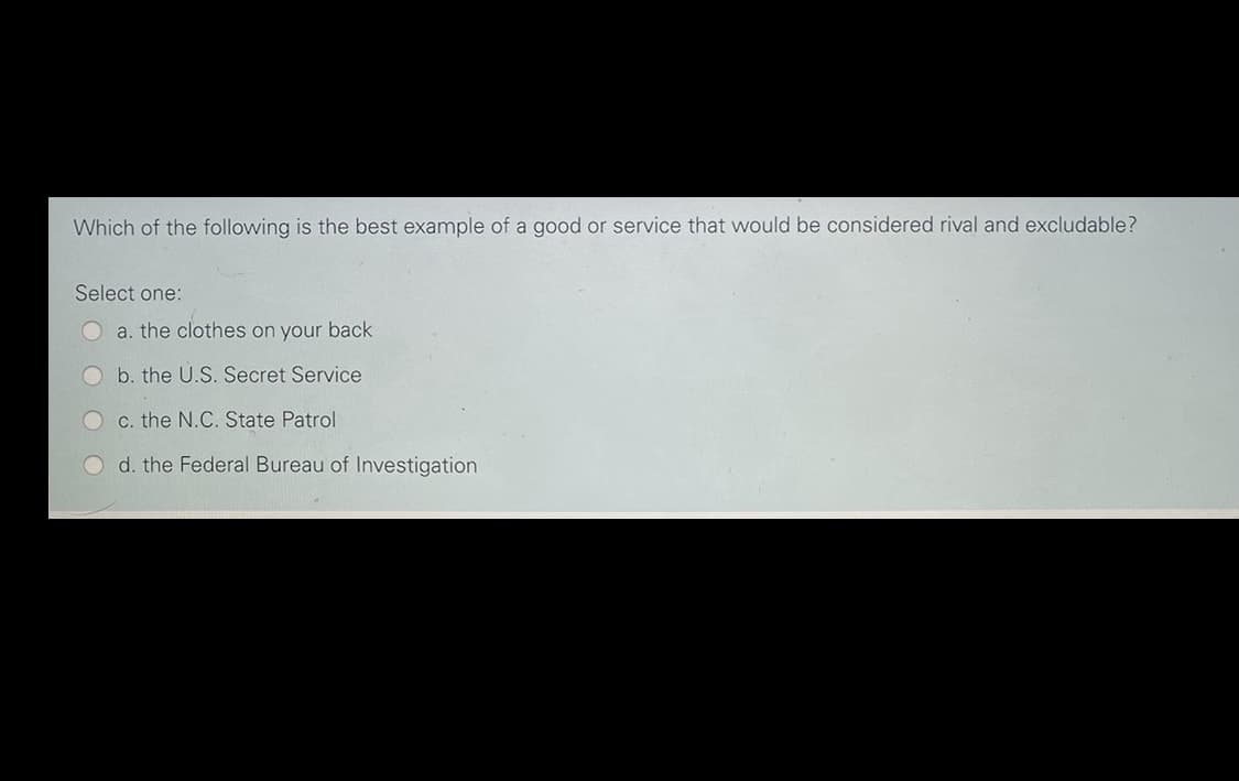 Which of the following is the best example of a good or service that would be considered rival and excludable?
Select one:
a. the clothes on your back
b. the U.S. Secret Service
c. the N.C. State Patrol
d. the Federal Bureau of Investigation
